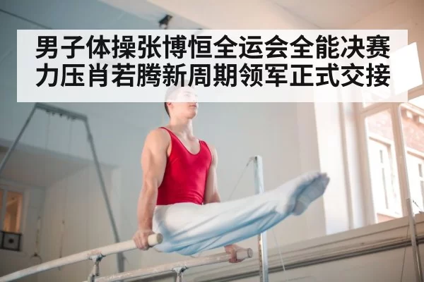 男子体操张博恒全运会全能决赛力压肖若腾新周期领军正式交接