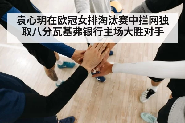 袁心玥在欧冠女排淘汰赛中拦网独取八分瓦基弗银行主场大胜对手