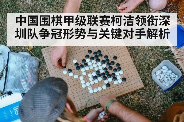 中国围棋甲级联赛柯洁领衔深圳队争冠形势与关键对手解析